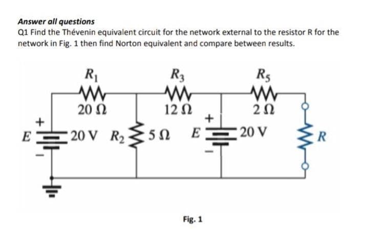 Answer all questions
Q1 Find the Thévenin equivalent circuit for the network external to the resistor R for the
network in Fig. 1 then find Norton equivalent and compare between results.
R1
R3
R5
20 N
12 N
+
20
E
20 V R2
50
E
20 V
Fig. 1
