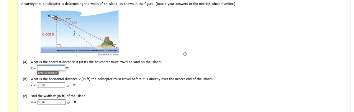 A surveyor in a helicopter is determining the width of an island, as shown in the figure. (Round your answers to the nearest whole number.)
38°
6,000 ft
Not drawn to scale
(a) What is the shortest distance d (in ft) the helicopter must travel to land on the island?
Enter a number.
(b) What is the horizontal distance x (in ft) the helicopter must travel before it is directly over the nearer end of the island?
x = 7680
ft
(c) Find the width w (in ft) of the island.
w = 5187
v ft
