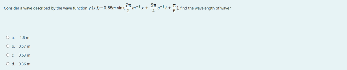 Consider a wave described by the wave function y (x,t) =0.85m sin
x +
4
:), find the wavelength of wave?
m
O a.
1.6 m
O b. 0.57 m
О с. 0.63 m
O d. 0.36 m
