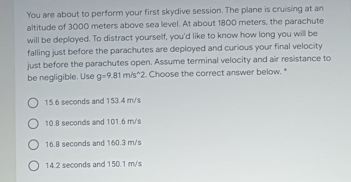 You are about to perform your first skydive session. The plane is cruising at an
altitude of 3000 meters above sea level. At about 1800 meters, the parachute
will be deployed. To distract yourself, you'd like to know how long you will be
falling just before the parachutes are deployed and curious your final velocity
just before the parachutes open. Assume terminal velocity and air resistance to
be negligible. Use g=9.81 m/s^2. Choose the correct answer below. *
15.6 seconds and 153.4 m/s
O 10.8 seconds and 101.6 m/s
O 16.8 seconds and 160.3 m/s
O 14.2 seconds and 150.1 m/s
