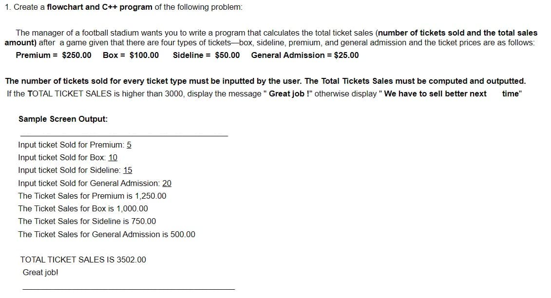 1. Create a flowchart and C++ program of the following problem:
The manager of a football stadium wants you to write a program that calculates the total ticket sales (number of tickets sold and the total sales
amount) after a game given that there are four types of tickets-box, sideline, premium, and general admission and the ticket prices are as follows:
Premium = $250.00
Box = $100.00
Sideline = $50.00
General Admission = $25.00
The number of tickets sold for every ticket type must be inputted by the user. The Total Tickets Sales must be computed and outputted.
If the TOTAL TICKET SALES is higher than 3000, display the message " Great job !" otherwise display " We have to sell better next
time"
Sample Screen Output:
Input ticket Sold for Premium: 5
Input ticket Sold for Box: 10
Input ticket Sold for Sideline: 15
Input ticket Sold for General Admission: 20
The Ticket Sales for Premium is 1,250.00
The Ticket Sales for Box is 1,000.00
The Ticket Sales for Sideline is 750.00
The Ticket Sales for General Admission is 500.00
TOTAL TICKET SALES IS 3502.00
Great job!
