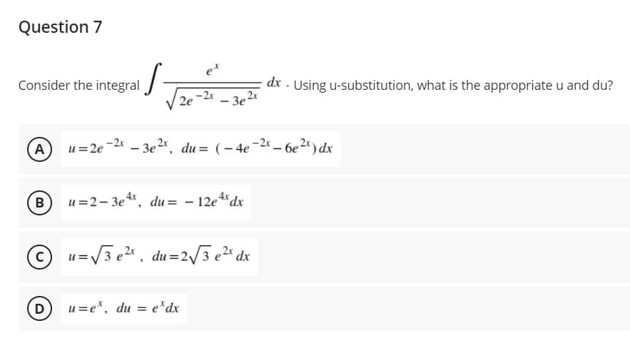 Question 7
ex
Consider the integral
dx . Using u-substitution, what is the appropriate u and du?
-2x
2e
- 3e2
A
u=2e -2x – 3e2*, du= (- 4e-2x – 6e2* ) dx
В
u=2- 3e *, du = - 12e "dx
4x
u=V3 e, du =2/3 e2" dx
D
u=e*, du = e*dx
