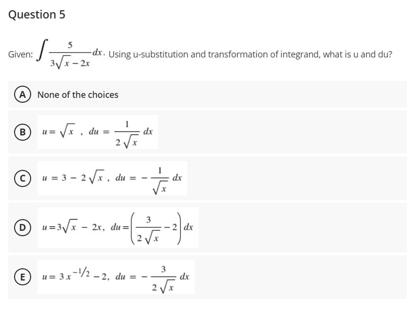 Question 5
5
Given:
dx. Using u-substitution and transformation of integrand, what is u and du?
3Vx - 2x
A None of the choices
B
= Vx, du =
1
dx
2
u = 3 - 2 Vx, du = -
dx
3
D u=3/x - 2r, du=
2 Vx
2 dx
3
E
u = 3 x-/2 - 2, du = -
dx
%3D
2 Vx
