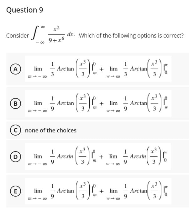 Question 9
x2
dx. Which of the following options is correct?
9+x6
00
Consider
00
Arctan
3
lim
A
Arctan
3
+ lim
3
w- 00
m-- 00
+ lim
Arctan
Arctan
9
lim
m-- 00
3
9.
w- 00
3
C) none of the choices
lim
9
+3
Arcsin
3
+ lim - Arcsin
9.
m -- 00
3
00
E
Arctan
9.
lim
Arctan
+ lim
0.
m-- 00
w- 00
