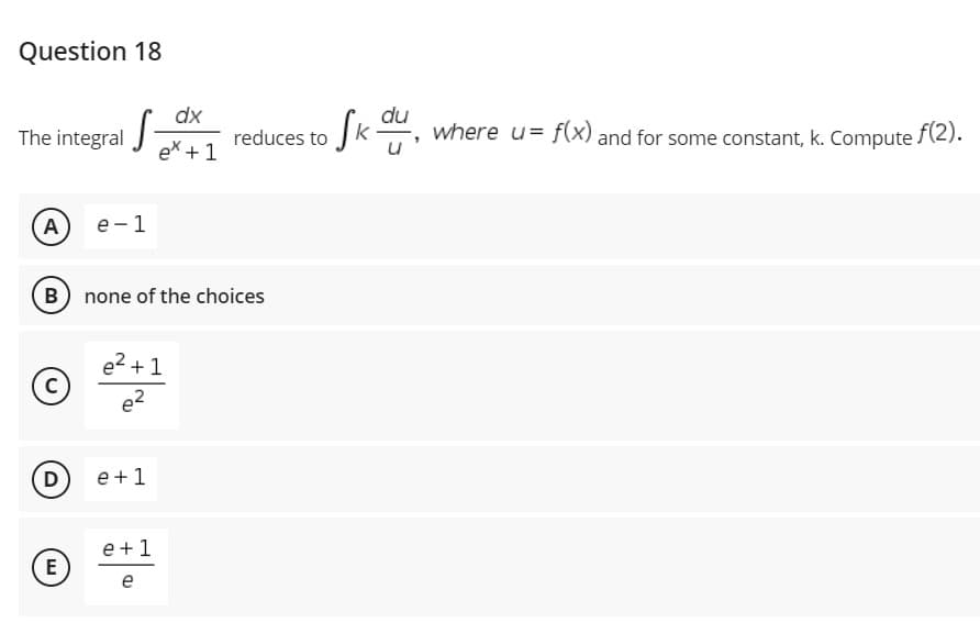 Question 18
dx
du
reduces to Jk where u= f(x) and for some constant, k. Compute f(2).
ex + 1
The integral
A
е - 1
B none of the choices
e2 + 1
D)
e +1
e +1
E
e
