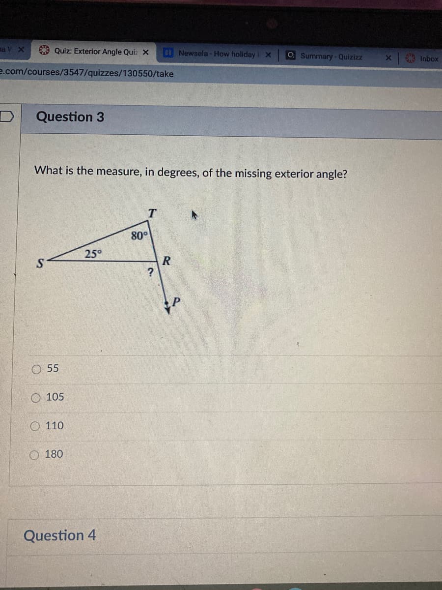 na V X
9 Quiz: Exterior Angle Quiz X
Newsela -How holiday X
QSummary-Quizizz
Inbox
e.com/courses/3547/quizzes/130550/take
Question 3
What is the measure, in degrees, of the missing exterior angle?
80°
25°
O 55
O 105
O 110
O 180
Question 4
