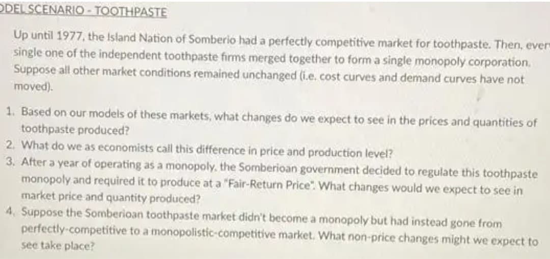 ODEL SCENARIO - TOOTHPASTE
Up until 1977, the Island Nation of Somberio had a perfectly competitive market for toothpaste. Then, ever
single one of the independent toothpaste firms merged together to form a single monopoly corporation.
Suppose all other market conditions remained unchanged (i.e. cost curves and demand curves have not
moved).
1. Based on our models of these markets, what changes do we expect to see in the prices and quantities of
toothpaste produced?
2. What do we as economists call this difference in price and production level?
3. After a year of operating as a monopoly. the Somberioan government decided to regulate this toothpaste
monopoly and required it to produce at a "Fair-Return Price". What changes would we expect to see in
market price and quantity produced?
4. Suppose the Somberioan toothpaste market didn't become a monopoly but had instead gone from
perfectly-competitive to a monopolistic-competitive market. What non-price changes might we expect to
see take place?
