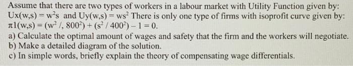 Assume that there are two types of workers in a labour market with Utility Function given by:
Ux(w,s) = w's and Uy(w.s) = ws There is only one type of firms with isoprofit curve given by:
al(w,s) = (w² /, 800*) + (s² / 400*) – 1 = 0.
a) Calculate the optimal amount of wages and safety that the firm and the workers will negotiate.
b) Make a detailed diagram of the solution.
c) In simple words, briefly explain the theory of compensating wage differentials.
