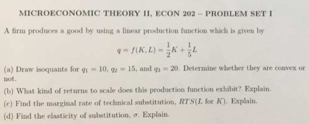 MICROECONOMIC THEORY II, ECON 202- PROBLEM SET I
A firm produces a good by using a linear production funetion which is given by
q = f(K, L) =K +
%3D
(a) Draw isoquants for q 10, q2 15, and q3 = 20. Determine whether they are convex or
%3D
%3D
not.
(b) What kind of returns to scale does this production function exhibit? Explain.
(c) Find the marginal rate of technical substitution, RTS(L for K), Explain.
(d) Find the elasticity of substitution, a. Explain.
