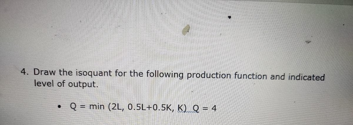 4. Draw the isoquant for the following production function and indicated
level of output.
• Q = min (2L, 0.5L+0.5K, K) Q = 4
%3D
