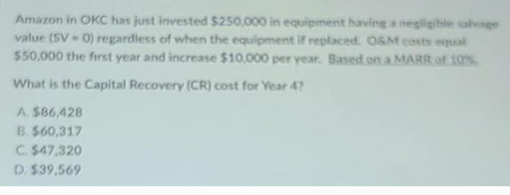 Amazon in OKC has just invested $250,000 in equipment having a negligible salvage
value (SV 0) regardless of when the equipment if replaced. O&M costs equal
$50,000 the first year and increase $10.000 per year. Based on a MARR of 10%
What is the Capital Recovery (CR) cost for Year 4?
A. $86,428
B. $60,317
C. $47,320
D. $39,569
