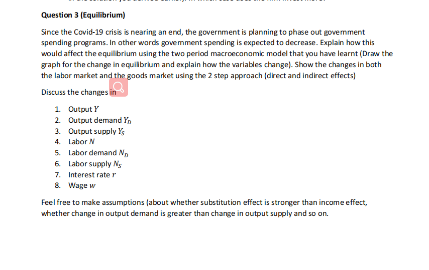 Question 3 (Equilibrium)
Since the Covid-19 crisis is nearing an end, the government is planning to phase out government
spending programs. In other words government spending is expected to decrease. Explain how this
would affect the equilibrium using the two period macroeconomic model that you have learnt (Draw the
graph for the change in equilibrium and explain how the variables change). Show the changes in both
the labor market and the goods market using the 2 step approach (direct and indirect effects)
Discuss the changes in
1. Output Y
2. Output demand Yp
3. Output supply Ys
4. Labor N
5. Labor demand Np
6. Labor supply Ns
7. Interest rater
8. Wage w
Feel free to make assumptions (about whether substitution effect is stronger than income effect,
whether change in output demand is greater than change in output supply and so on.
