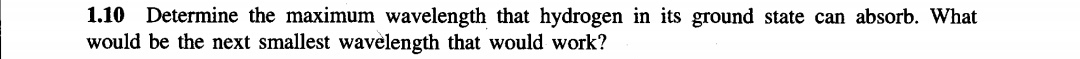 1.10 Determine the maximum wavelength that hydrogen in its ground state can absorb. What
would be the next smallest wavelength that would work?