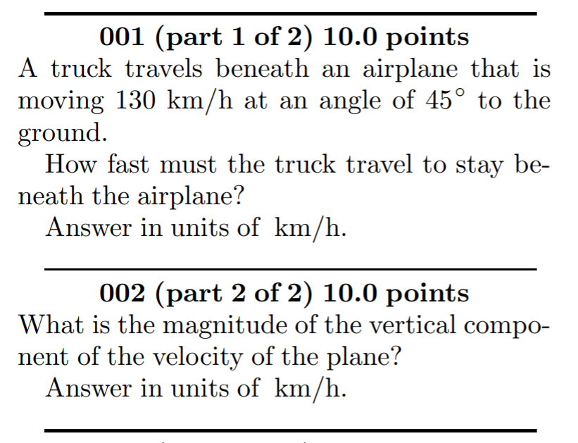001 (part 1 of 2) 10.0 points
A truck travels beneath an airplane that is
moving 130 km/h at an angle of 45° to the
ground.
How fast must the truck travel to stay be-
neath the airplane?
Answer in units of km/h.
002 (part 2 of 2) 10.0 points
What is the magnitude of the vertical compo-
nent of the velocity of the plane?
Answer in units of km/h.
