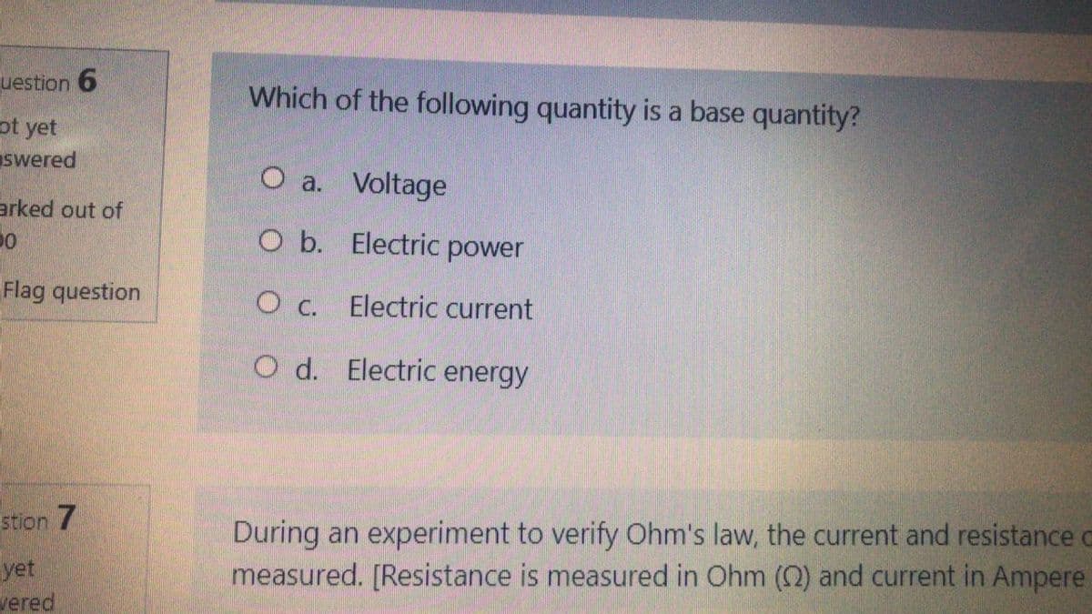 uestion 6
Which of the following quantity is a base quantity?
ot yet
swered
O a. Voltage
arked out of
O b. Electric power
Flag question
c.
Electric current
O d. Electric energy
During an experiment to verify Ohm's law, the current and resistance o
measured. [Resistance is measured in Ohm (2) and current in Ampere
stion 7
yet
мered

