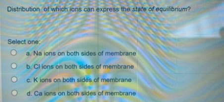 Distribution of which ions can express the state of equilibrium?
Select one:
a. Na ions on both sides of membrane
O b. Cl ions on both sides of membrane
c. K ions on both sides of membrane
d. Ca ions on both sides of membrane
