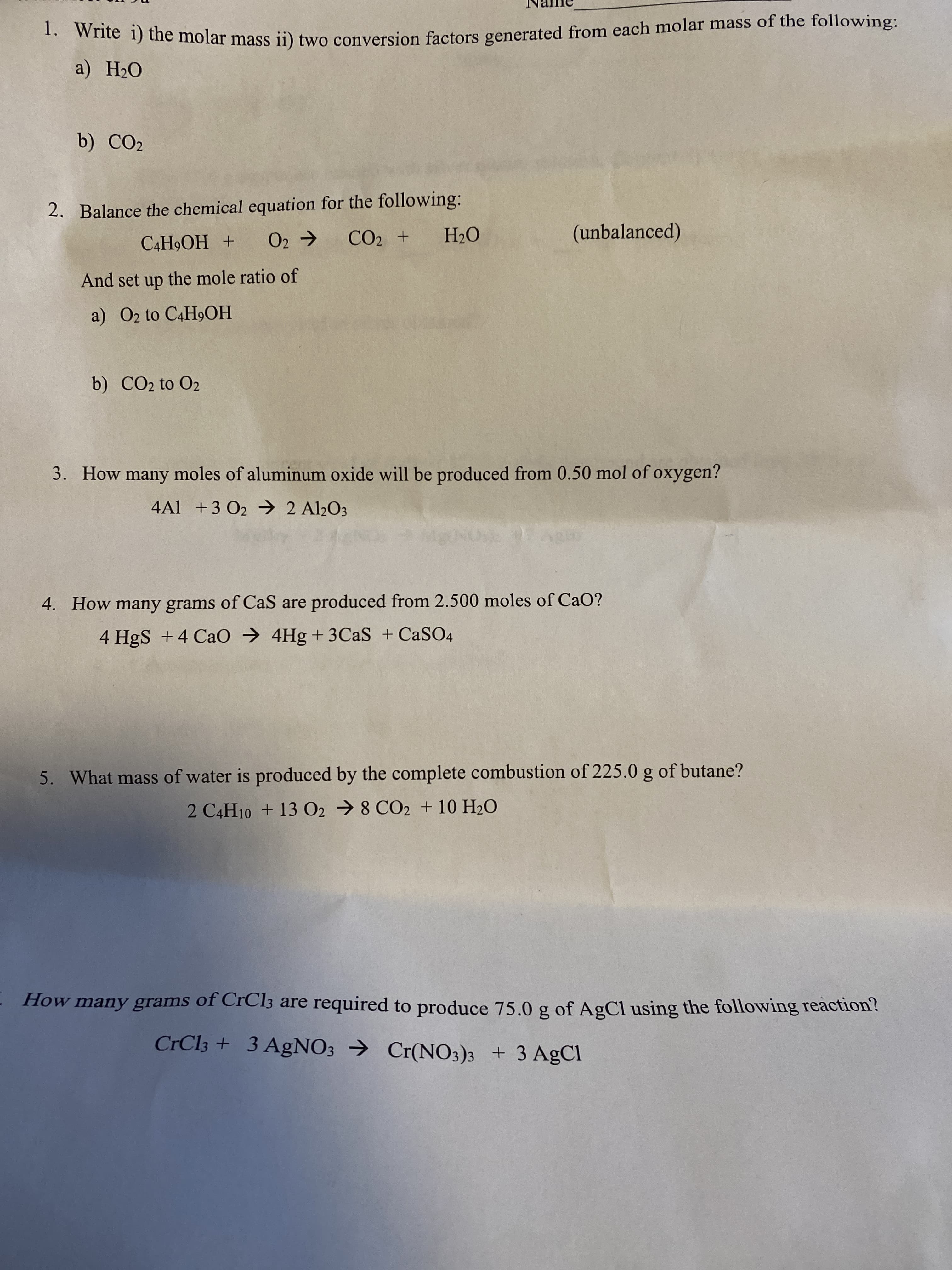 ) he molar mass ii) two conversion factors generated from each molar mass of the following:
a) H2O
b) CO2
2. Balance the chemical equation for the following:
CO2 +
(unbalanced)
+ HOʻH*Ɔ
And set up the mole ratio of
O'H
a) O2 to C4H9OH
b) CO2 to O2
3. How many moles of aluminum oxide will be produced from 0.50 mol of oxygen?
4Al +3 O2 2 Al½O3
4. How many grams of CaS are produced from 2.500 moles of CaO?
4 HgS +4 Cao → 4Hg + 3CAS + CASO4
5. What mass of water is produced by the complete combustion of 225.0 g of butane?
2 C4H10 + 13 02 → 8 CO2 + 10 H2O
МОН
How many grams of CrCl3 are required to produce 75.0 g of AgCl using the following reaction?
CrCl3 + 3 AgNO3 → Cr(NO3)3 + 3 AgCl
