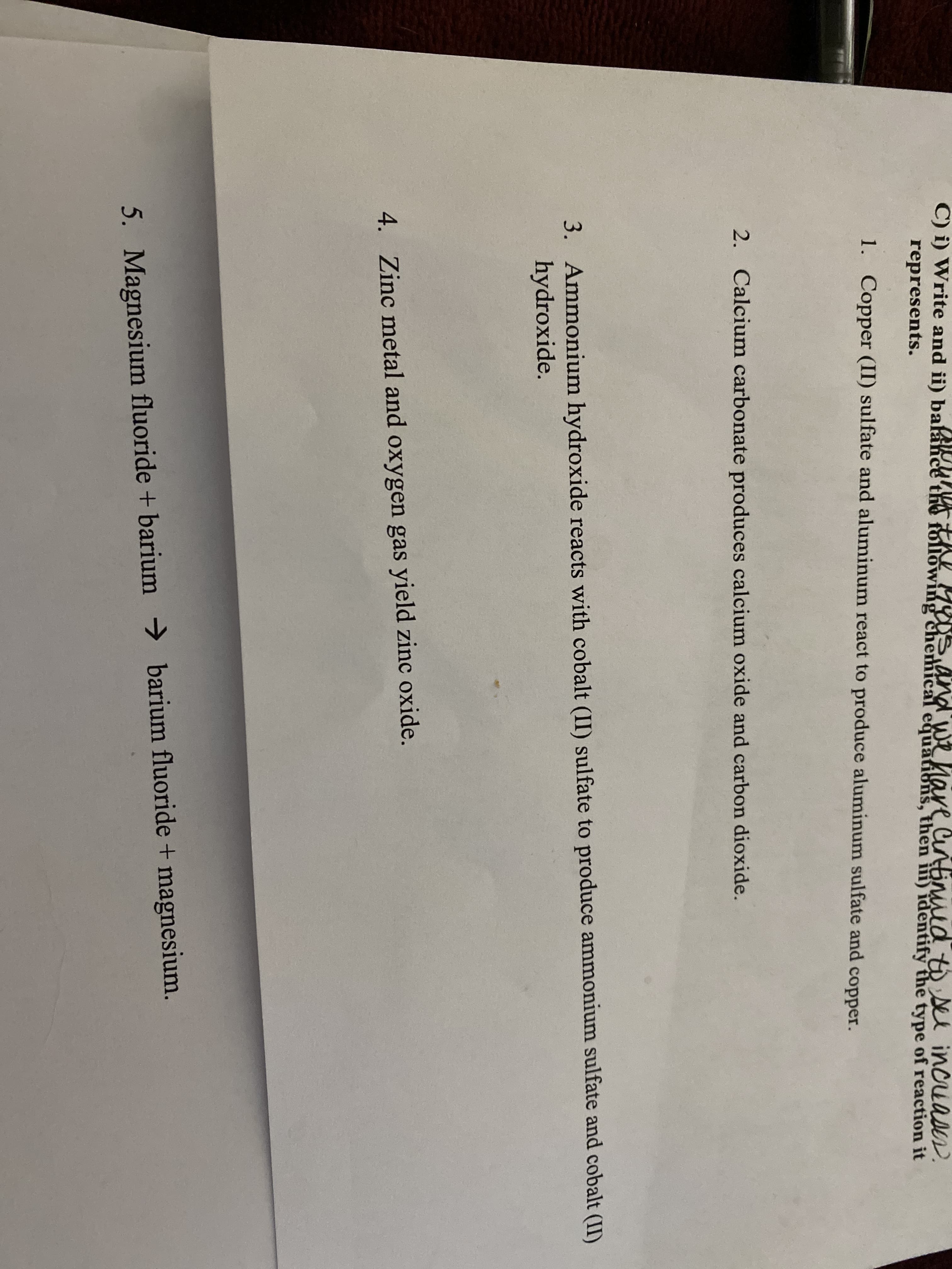 C) i) Write and ii) balahce the f
ollowing cherhical equations, then iii) identify the type of reaction it
nd we hare Cuntimud to se incuases.
represents.
1. Copper (II) sulfate and aluminum react to produce aluminum sulfate and copper.
2. Calcium carbonate produces calcium oxide and carbon dioxide.
3. Ammonium hydroxide reacts with cobalt (II) sulfate to produce ammonium sulfate and cobalt (II)
hydroxide.
4. Zinc metal and oxygen gas yield zinc oxide.
5. Magnesium fluoride + barium → barium fluoride + magnesium.
