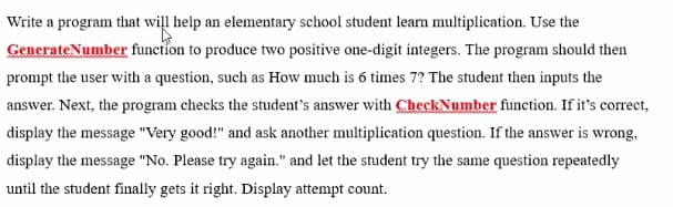 Write a program that will help an elementary school student learn multiplication. Use the
GenerateNumber function to produce two positive one-digit integers. The program should then
prompt the user with a question, such as How much is 6 times 7? The student then inputs the
answer. Next, the program checks the student's answer with CheckNumber function. If it's correct,
display the message "Very good!" and ask another multiplication question. If the answer is wrong,
display the message "No. Please try again." and let the student try the same question repeatedly
until the student finally gets it right. Display attempt count.
