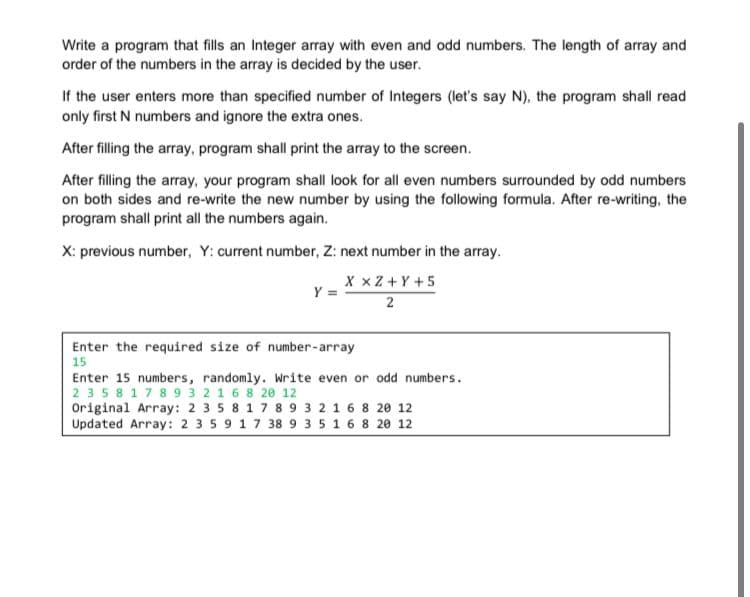 Write a program that fills an Integer array with even and odd numbers. The length of array and
order of the numbers in the array is decided by the user.
If the user enters more than specified number of Integers (let's say N), the program shall read
only first N numbers and ignore the extra ones.
After filling the array, program shall print the array to the screen.
After filling the array, your program shall look for all even numbers surrounded by odd numbers
on both sides and re-write the new number by using the following formula. After re-writing, the
program shall print all the numbers again.
X: previous number, Y: current number, Z: next number in the array.
X xZ +Y +5
Y =
2
Enter the required size of number-array
15
Enter 15 numbers, randomly. Write even or odd numbers.
2358 178 9 3 2 16 8 20 12
Original Array: 2 3 5 8 1 7 8 9 3 2 1 6 8 20 12
Updated Array: 2 3 5 9 17 38 9 35 16 8 20 12
