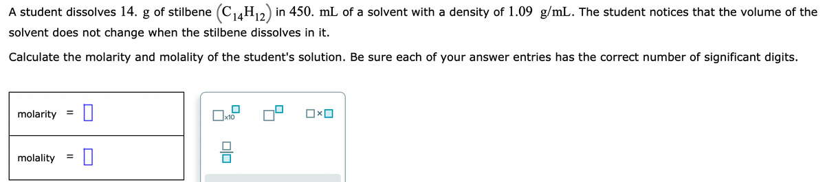 A student dissolves 14. g of stilbene (C14H2) in 450. mL of a solvent with a density of 1.09 g/mL. The student notices that the volume of the
14
solvent does not change when the stilbene dissolves in it.
Calculate the molarity and molality of the student's solution. Be sure each of your answer entries has the correct number of significant digits.
molarity
molality
