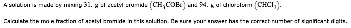 A solution is made by mixing 31. g of acetyl bromide (CH,COBr) and 94. g of chloroform (CHCI,).
Calculate the mole fraction of acetyl bromide in this solution. Be sure your answer has the correct number of significant digits.
