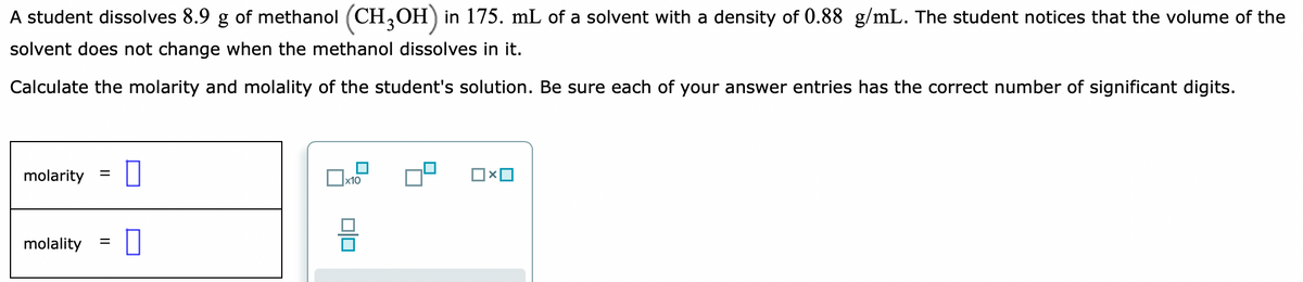 A student dissolves 8.9 g of methanol (CH,OH) in 175. mL of a solvent with a density of 0.88 g/mL. The student notices that the volume of the
solvent does not change when the methanol dissolves in it.
Calculate the molarity and molality of the student's solution. Be sure each of your answer entries has the correct number of significant digits.
molarity
%D
Ox10
molality
