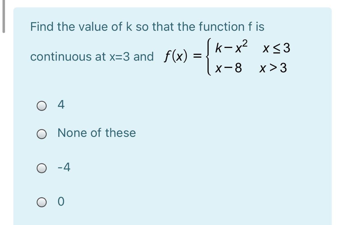 Find the value of k so that the function f is
continuous at x=3 and f(x)
k-x?
x<3
X-8
x >3
O 4
O None of these
O -4
O O
