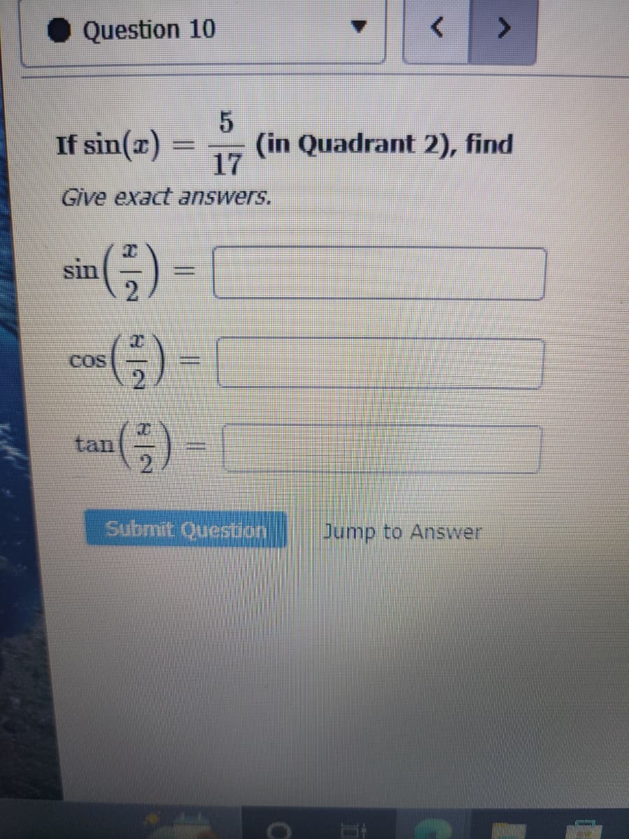 Question 10
5
If sin(x)
17
Give exact answers.
sin
COS
=
tan (²) =
(in Quadrant 2), find
Submit Question
0
Jump to Answer
Ï