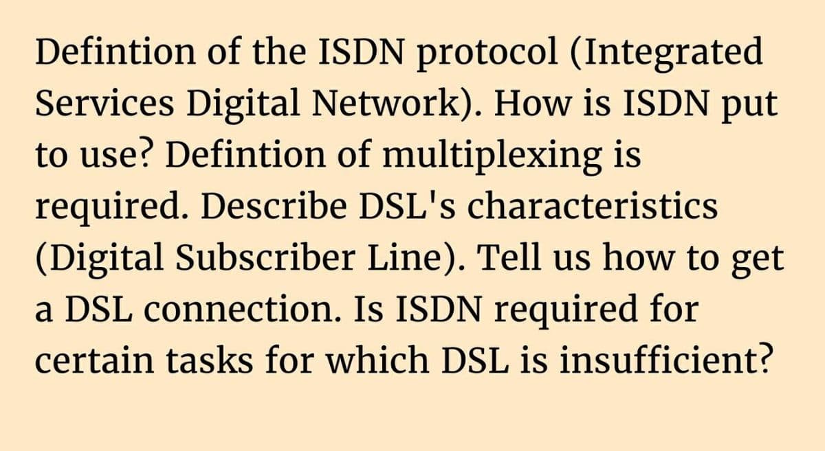 Defintion of the ISDN protocol (Integrated
Services Digital Network). How is ISDN put
to use? Defintion of multiplexing is
required. Describe DSL's characteristics
(Digital Subscriber Line). Tell us how to get
a DSL connection. Is ISDN required for
certain tasks for which DSL is insufficient?
