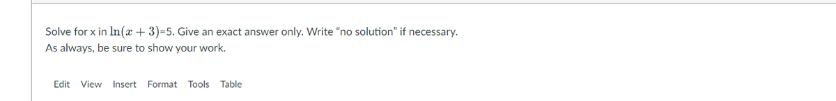 Solve for x in In(x+3)=5. Give an exact answer only. Write "no solution" if necessary.
As always, be sure to show your work.
Edit View Insert Format Tools Table