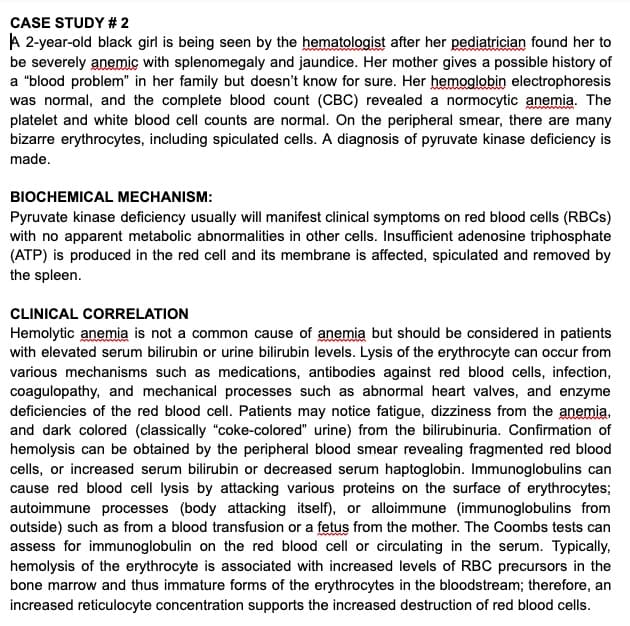 CASE STUDY # 2
A 2-year-old black girl is being seen by the hematologist after her pediatrician found her to
be severely anemic with splenomegaly and jaundice. Her mother gives a possible history of
a "blood problem" in her family but doesn't know for sure. Her hemoglobin electrophoresis
was normal, and the complete blood count (CBC) revealed a normocytic anemia. The
platelet and white blood cell counts are normal. On the peripheral smear, there are many
bizarre erythrocytes, including spiculated cells. A diagnosis of pyruvate kinase deficiency is
made.
BIOCHEMICAL MECHANISM:
Pyruvate kinase deficiency usually will manifest clinical symptoms on red blood cells (RBCS)
with no apparent metabolic abnormalities in other cells. Insufficient adenosine triphosphate
(ATP) is produced in the red cell and its membrane is affected, spiculated and removed by
the spleen.
CLINICAL CORRELATION
Hemolytic anemia is not a common cause of anemia but should be considered in patients
with elevated serum bilirubin or urine bilirubin levels. Lysis of the erythrocyte can occur from
various mechanisms such as medications, antibodies against red blood cells, infection,
coagulopathy, and mechanical processes such as abnormal heart valves, and enzyme
deficiencies of the red blood cell. Patients may notice fatigue, dizziness from the anemia,
and dark colored (classically "coke-colored" urine) from the bilirubinuria. Confirmation of
hemolysis can be obtained by the peripheral blood smear revealing fragmented red blood
cells, or increased serum bilirubin or decreased serum haptoglobin. Immunoglobulins can
cause red blood cell lysis by attacking various proteins on the surface of erythrocytes;
autoimmune processes (body attacking itself), or alloimmune (immunoglobulins from
outside) such as from a blood transfusion or a fetus from the mother. The Coombs tests can
assess for immunoglobulin on the red blood cell or circulating in the serum. Typically,
hemolysis of the erythrocyte is associated with increased levels of RBC precursors in the
bone marrow and thus immature forms of the erythrocytes in the bloodstream; therefore, an
increased reticulocyte concentration supports the increased destruction of red blood cells.
