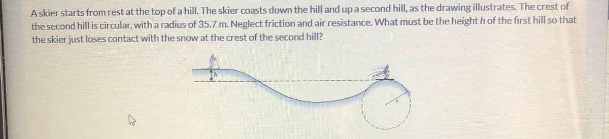 A skier starts from rest at the top of a hill. The skier coasts down the hill and up a second hill, as the drawing illustrates. The crest of
the second hill is circular, with a radius of 35.7 m. Neglect friction and air resistance. VWhat must be the height h of the first hill so that
the skier just loses contact with the snow at the crest of the second hill?
