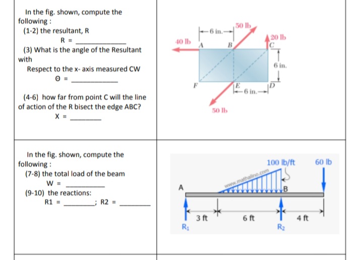 In the fig. shown, compute the
following :
(1-2) the resultant, R
50 lb
6 in.-
R =
40 lb
|20 lb
B
(3) What is the angle of the Resultant
with
6 in.
Respect to the x- axis measured CW
6 in.-
(4-6) how far from point C will the line
of action of the R bisect the edge ABC?
X =
50 Ib
In the fig. shown, compute the
following :
(7-8) the total load of the beam
w =
(9-10) the reactions:
R1 =
100 lb/ft
60 lb
www.mathalino.com
R2 =
3 ft
6 ft
4 ft
R2
