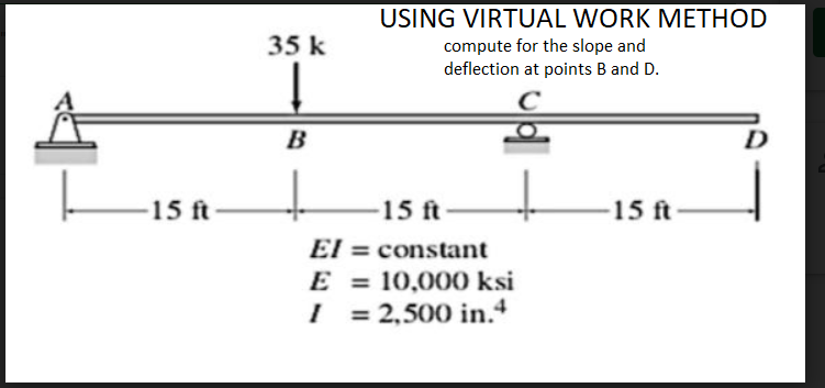 USING VIRTUAL WORK METHOD
35 k
compute for the slope and
deflection at points B and D.
B
15 ft
15 ft
15 ft
El = constant
E = 10,000 ksi
I = 2,500 in.4
