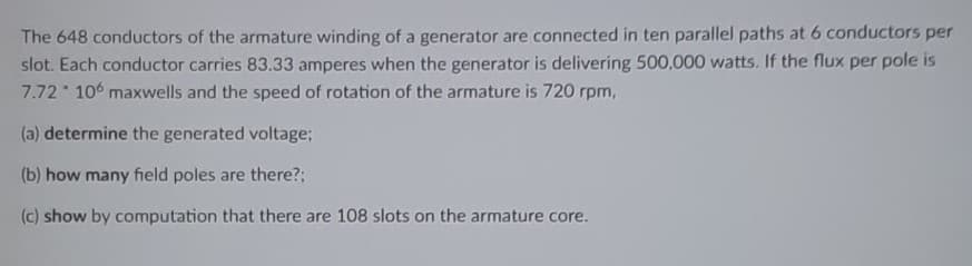 The 648 conductors of the armature winding of a generator are connected in ten parallel paths at 6 conductors per
slot. Each conductor carries 83.33 amperes when the generator is delivering 500,000 watts. If the flux per pole is
7.72 106 maxwells and the speed of rotation of the armature is 720 rpm,
(a) determine the generated voltage;
(b) how many field poles are there?;
(c) show by computation that there are 108 slots on the armature core.
