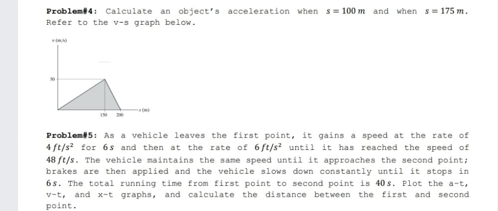 Problem#4: Calculate an object's acceleration when
s = 100 m and when
s = 175 m.
Refer to the v-s graph below.
(m/s)
50
-s (m)
150
200
Problem#5: As a vehicle leaves the first point, it gains a speed at
the rate of
4 ft/s? for 6 s and then at
the rate of 6 ft/s² until it has reached the speed of
48 ft/s. The vehicle maintains the same speed until it approaches the second point;
brakes are then applied and the vehicle slows down constantly until it stops in
6 s. The total running time from first point to second point is 40 s. Plot the a-t,
v-t,
and x-t graphs, and calculate the distance between the first and second
point.
