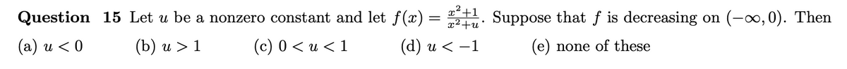 Question 15 Let u be a nonzero constant and let ƒ(x) = ²+1. Suppose that f is decreasing on (-∞,0). Then
(a) u < 0
(b) u > 1
(c) 0 < u < 1
(d) u < −1
(e) none of these