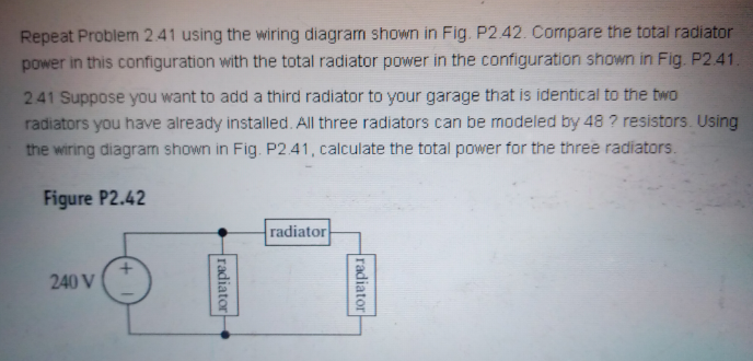 Repeat Problem 2.41 using the wiring diagram shown in Fig. P2.42. Compare the total radiator
power in this configuration with the total radiator power in the configuration shown in Fig. P2.41.
241 Suppose you want to add a third radiator to your garage that is identical to the two
radiators you have already installed. All three radiators can be modeled by 48 ? resistors. Using
the wiring diagram shown in Fig. P2 41, calculate the total power for the three radiators.
Figure P2.42
radiator
240 V
radiator
radiator
