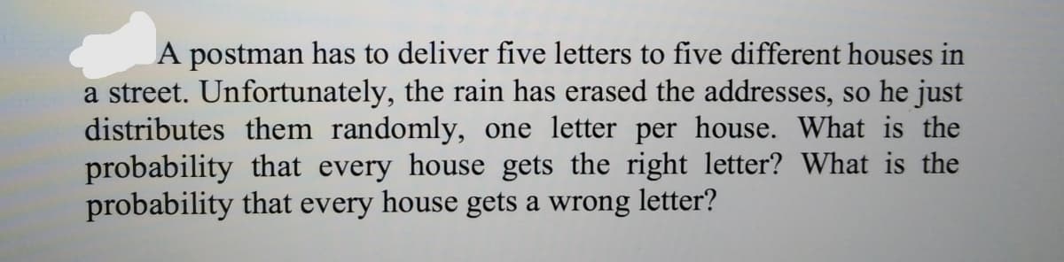 A postman has to deliver five letters to five different houses in
a street. Unfortunately, the rain has erased the addresses, so he just
distributes them randomly, one letter per house. What is the
probability that every house gets the right letter? What is the
probability that every house gets a wrong letter?
