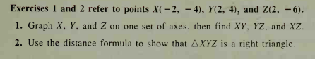 Exercises 1 and 2 refer to points X(- 2, – 4), Y(2, 4), and Z(2, - 6).
1. Graph X, Y, and Z on one set of axes, then find XY, YZ, and XZ.
2. Use the distance formula to show that AXYZ is a right triangle.
