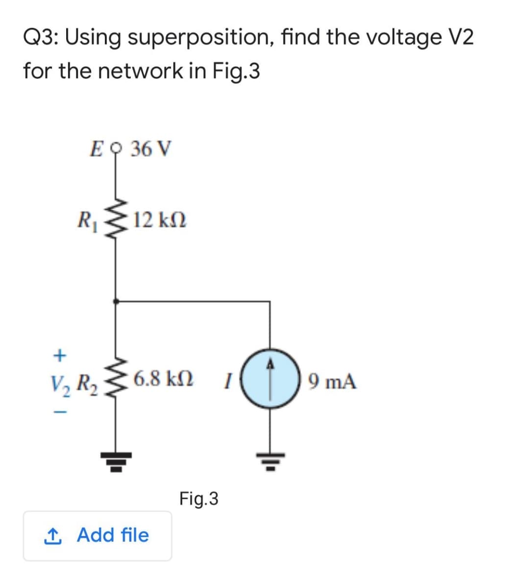 Q3: Using superposition, find the voltage V2
for the network in Fig.3
E O 36 V
R1
12 kM
+
V2 R2
6.8 kN
1()9 mA
Fig.3
1 Add file
