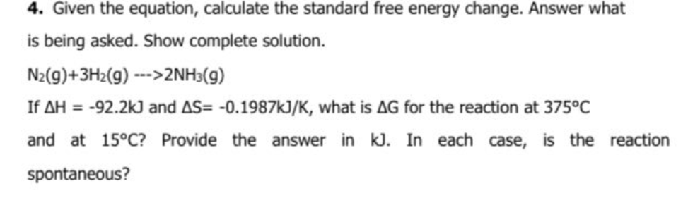 4. Given the equation, calculate the standard free energy change. Answer what
is being asked. Show complete solution.
N2(9)+3H2(g) --->2NH3(g)
If AH = -92.2k) and AS= -0.1987kJ/K, what is AG for the reaction at 375°C
and at 15°C? Provide the answer in kJ. In each case, is the reaction
spontaneous?
