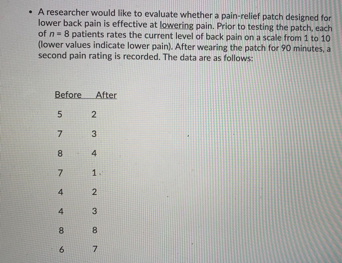 • A researcher would like to evaluate whether a pain-relief patch designed for
lower back pain is effective at lowering pain. Prior to testing the patch, each
of n = 8 patients rates the current level of back pain on a scale from 1 to 10
(lower values indicate lower pain). After wearing the patch for 90 minutes, a
second pain rating is recorded. The data are as follows:
Before
After
7
8.
4
7
4
4
8.
8.
7
3.
1.
2.
2.
3.
6
