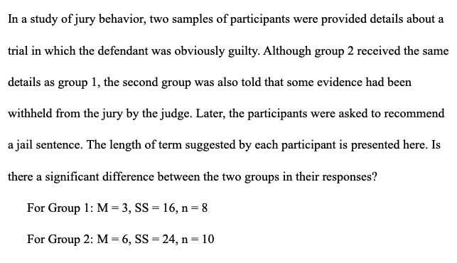 In a study of jury behavior, two samples of participants were provided details about a
trial in which the defendant was obviously guilty. Although group 2 received the same
details as group 1, the second group was also told that some evidence had been
withheld from the jury by the judge. Later, the participants were asked to recommend
a jail sentence. The length of term suggested by each participant is presented here. Is
there a significant difference between the two groups in their responses?
For Group 1: M = 3, SS = 16, n = 8
For Group 2: M= 6, SS = 24, n =10
