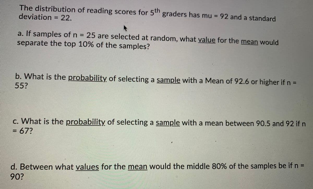 The distribution of reading scores for 5th graders has mu = 92 and a standard
deviation = 22.
a. If samples of n = 25 are selected at random, what value for the mean would
separate the top 10% of the samples?
b. What is the probability of selecting a sample with a Mean of 92.6 or higher if n =
55?
c. What is the probability of selecting a sample with a mean between 90.5 and 92 if n
= 67?
d. Between what values for the mean would the middle 80% of the samples be if n =
90?
