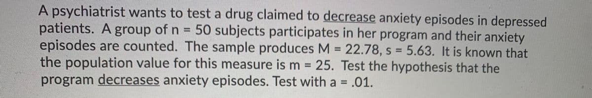 A psychiatrist wants to test a drug claimed to decrease anxiety episodes in depressed
patients. A group of n = 50 subjects participates in her program and their anxiety
episodes are counted. The sample produces M = 22.78, s 5.63. It is known that
the population value for this measure is m 25. Test the hypothesis that the
program decreases anxiety episodes. Test with a = .01.
%D
%3D
