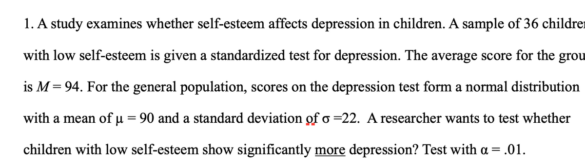 1. A study examines whether self-esteem affects depression in children. A sample of 36 childrer
with low self-esteem is given a standardized test for depression. The average score for the grou
is M= 94. For the general population, scores on the depression test form a normal distribution
|3D
with a mean of µ = 90 and a standard deviation of o =22. A researcher wants to test whether
children with low self-esteem show significantly more depression? Test with a = .01.
