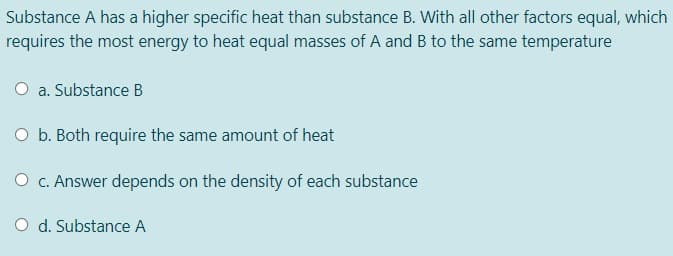 Substance A has a higher specific heat than substance B. With all other factors equal, which
requires the most energy to heat equal masses of A and B to the same temperature
a. Substance B
O b. Both require the same amount of heat
O c. Answer depends on the density of each substance
O d. Substance A
