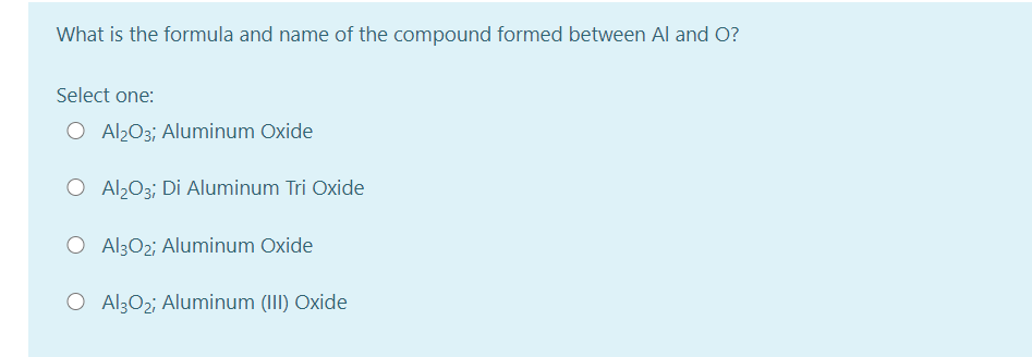 What is the formula and name of the compound formed between Al and O?
Select one:
O Al203; Aluminum Oxide
O Al2O3; Di Aluminum Tri Oxide
O Al302; Aluminum Oxide
O Al302; Aluminum (III) Oxide
